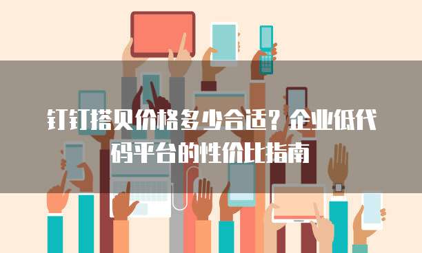 钉钉搭贝价格多少合适?企业低代码平台的性价比指南