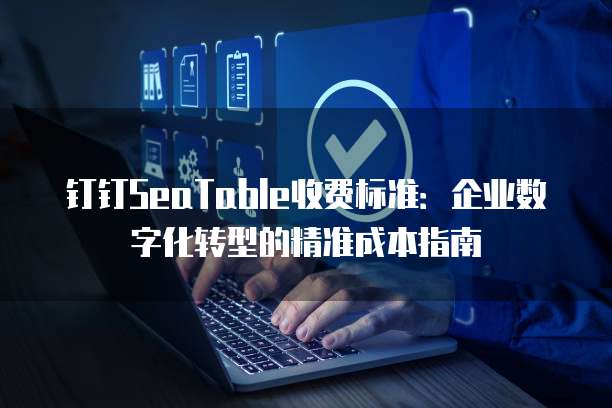 钉钉SeaTable收费标准:企业数字化转型的精准成本指南
