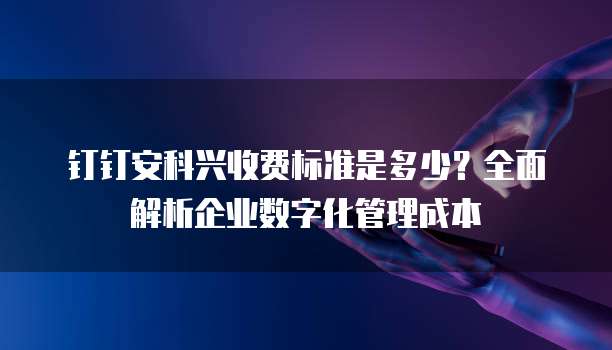 钉钉安科兴收费标准是多少?全面解析企业数字化管理成本