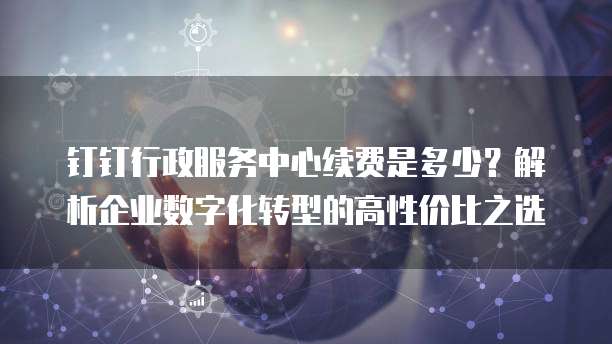 钉钉行政服务中心续费是多少?解析企业数字化转型的高性价比之选