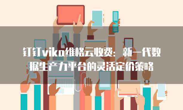 钉钉vika维格云收费:新一代数据生产力平台的灵活定价策略