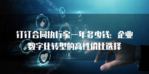 钉钉合同执行宝一年多少钱:企业数字化转型的高性价比选择