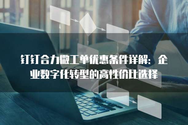 钉钉合力微工单优惠条件详解:企业数字化转型的高性价比选择
