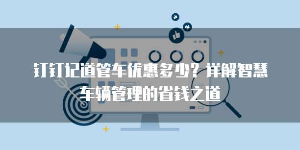 钉钉记道管车优惠多少?详解智慧车辆管理的省钱之道