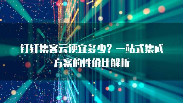 钉钉集客云便宜多少?一站式集成方案的性价比解析