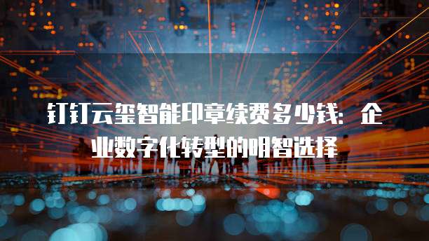 钉钉云玺智能印章续费多少钱:企业数字化转型的明智选择