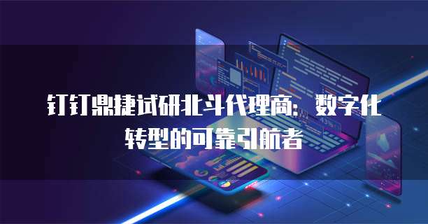 钉钉鼎捷试研北斗代理商：数字化转型的可靠引航者