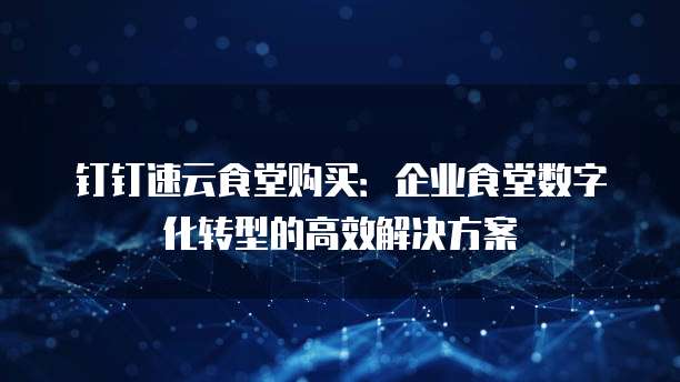 钉钉速云食堂购买：企业食堂数字化转型的高效解决方案