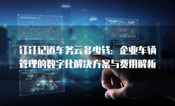 钉钉记道车务云多少钱:企业车辆管理的数字化解决方案与费用解析