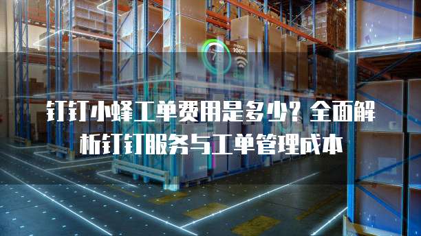 钉钉小蜂工单费用是多少?全面解析钉钉服务与工单管理成本