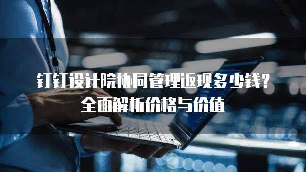 钉钉设计院协同管理返现多少钱?全面解析价格与价值