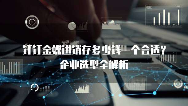 钉钉金蝶进销存多少钱一个合适?企业选型全解析