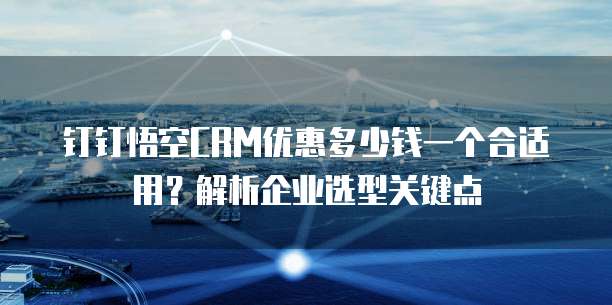 钉钉悟空CRM优惠多少钱一个合适用?解析企业选型关键点