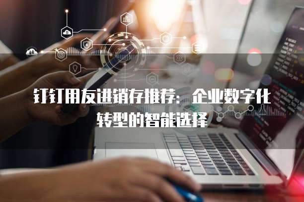 钉钉用友进销存推荐：企业数字化转型的智能选择