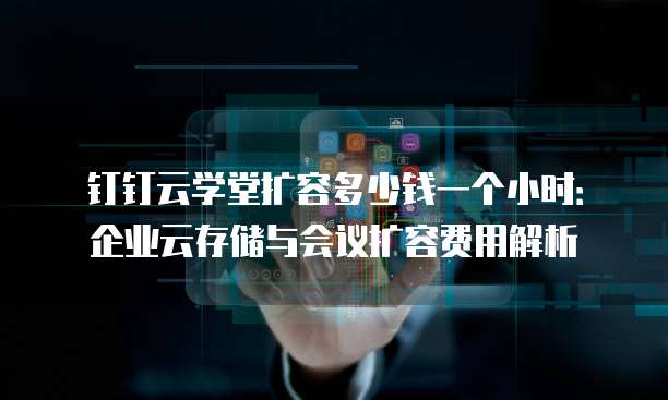 钉钉云学堂扩容多少钱一个小时:企业云存储与会议扩容费用解析