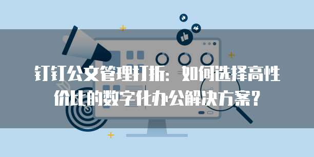 钉钉公文管理打折:如何选择高性价比的数字化办公解决方案?