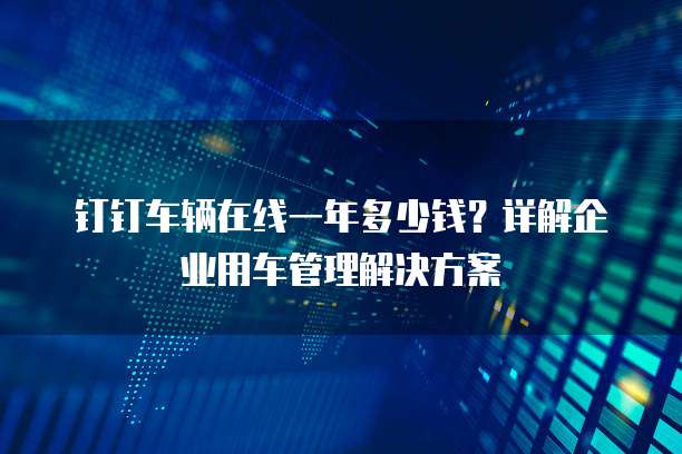 钉钉车辆在线一年多少钱?详解企业用车管理解决方案