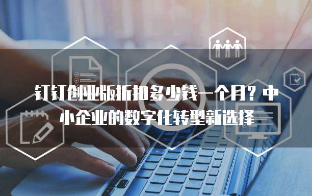 钉钉创业版折扣多少钱一个月?中小企业的数字化转型新选择