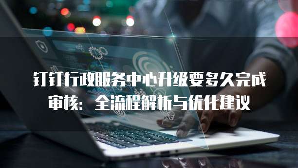 钉钉行政服务中心升级要多久完成审核:全流程解析与优化建议