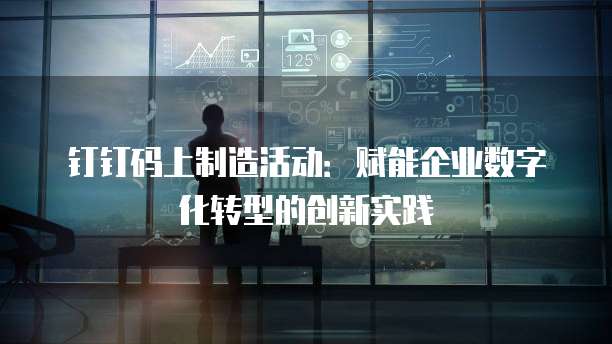 钉钉码上制造活动:赋能企业数字化转型的创新实践