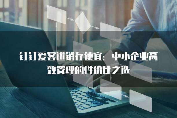 钉钉爱客进销存便宜：中小企业高效管理的性价比之选