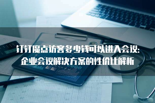 钉钉魔点访客多少钱可以进入会议:企业会议解决方案的性价比解析