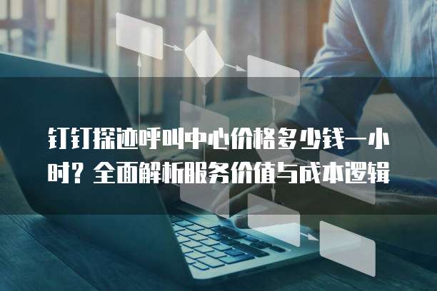 钉钉探迹呼叫中心价格多少钱一小时?全面解析服务价值与成本逻辑