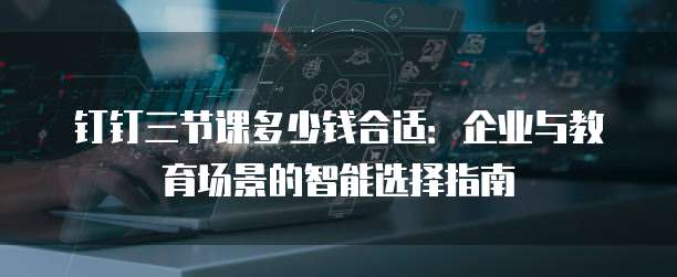 钉钉三节课多少钱合适：企业与教育场景的智能选择指南