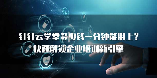 钉钉云学堂多少钱一分钟能用上?快速解锁企业培训新引擎