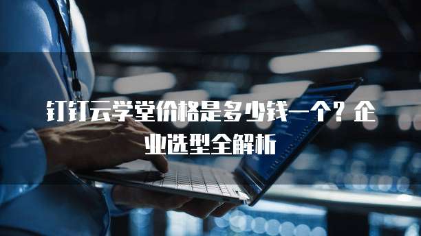 钉钉云学堂价格是多少钱一个？企业选型全解析