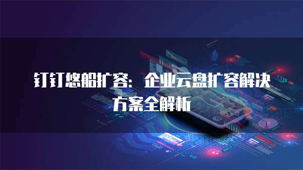 钉钉悠船扩容:企业云盘扩容解决方案全解析