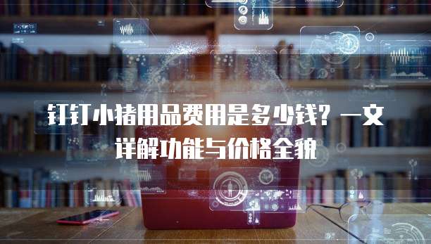 钉钉小猪用品费用是多少钱?一文详解功能与价格全貌
