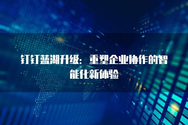 钉钉蓝湖升级:重塑企业协作的智能化新体验
