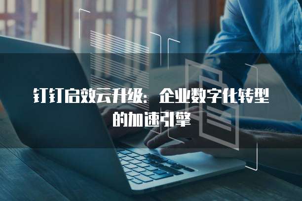 钉钉启效云升级：企业数字化转型的加速引擎