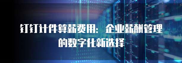 钉钉计件算薪费用：企业薪酬管理的数字化新选择