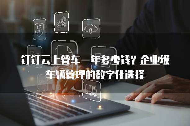 钉钉云上管车一年多少钱？企业级车辆管理的数字化选择
