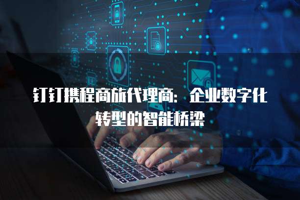 钉钉携程商旅代理商：企业数字化转型的智能桥梁