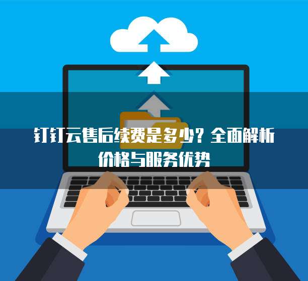 钉钉云售后续费是多少?全面解析价格与服务优势