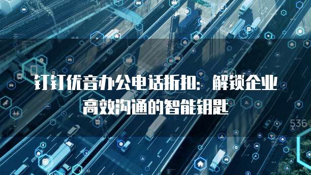 钉钉优音办公电话折扣:解锁企业高效沟通的智能钥匙