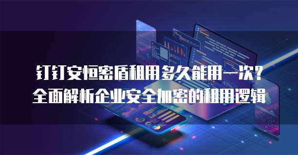 钉钉安恒密盾租用多久能用一次?全面解析企业安全加密的租用逻辑