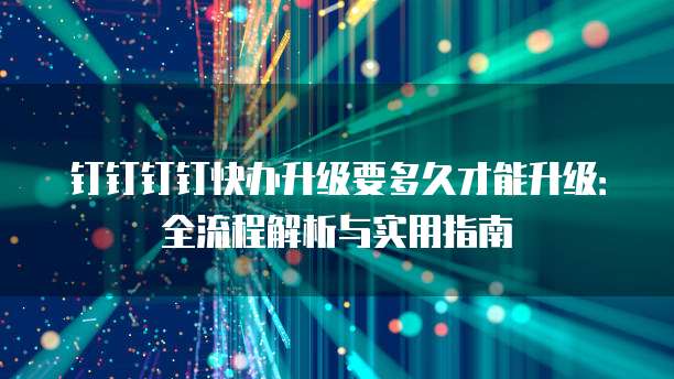 钉钉钉钉快办升级要多久才能升级:全流程解析与实用指南