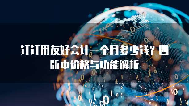 钉钉用友好会计一个月多少钱?四版本价格与功能解析