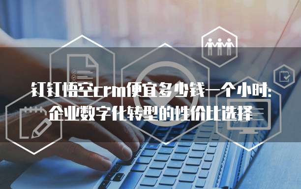 钉钉悟空crm便宜多少钱一个小时:企业数字化转型的性价比选择