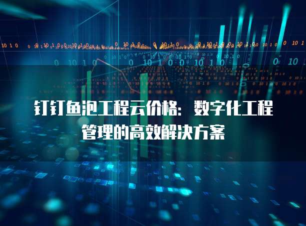 钉钉鱼泡工程云价格：数字化工程管理的高效解决方案