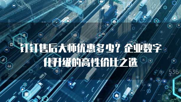 钉钉售后大师优惠多少?企业数字化升级的高性价比之选