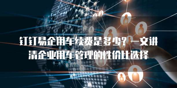 钉钉易企用车续费是多少？一文讲清企业用车管理的性价比选择