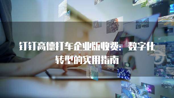 钉钉高德打车企业版收费:数字化转型的实用指南