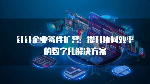钉钉企业寄件扩容:提升协同效率的数字化解决方案