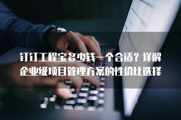 钉钉工程宝多少钱一个合适?详解企业级项目管理方案的性价比选择