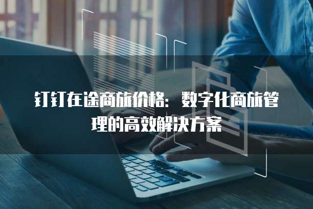 钉钉在途商旅价格:数字化商旅管理的高效解决方案